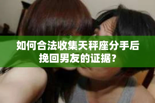 如何合法收集天秤座分手后挽回男友的证据？