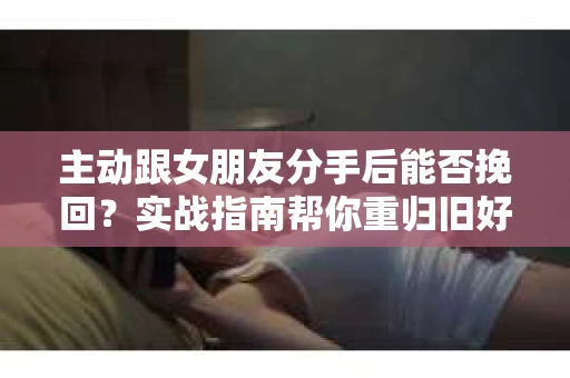 主动跟女朋友分手后能否挽回？实战指南帮你重归旧好