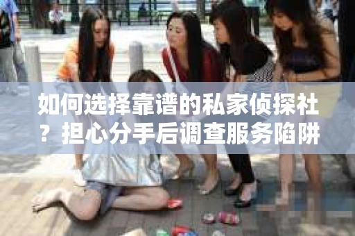如何选择靠谱的私家侦探社？担心分手后调查服务陷阱怎么办？