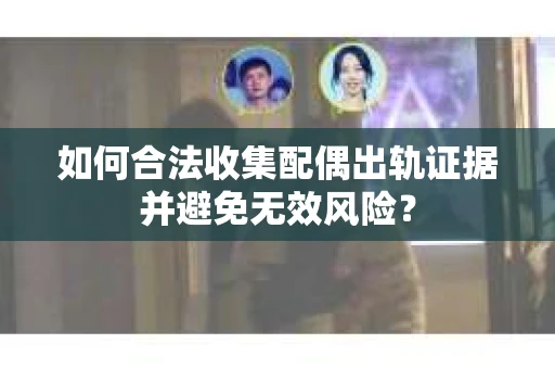 如何合法收集配偶出轨证据并避免无效风险？