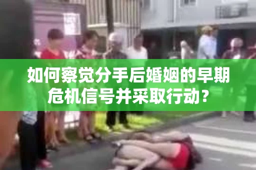 如何察觉分手后婚姻的早期危机信号并采取行动？
