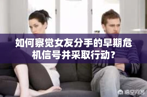 如何察觉女友分手的早期危机信号并采取行动？