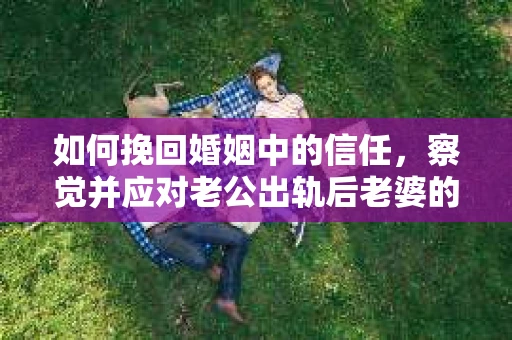 如何挽回婚姻中的信任，察觉并应对老公出轨后老婆的危机信号