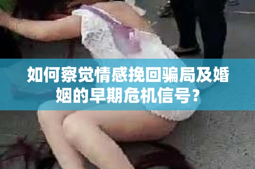 如何察觉情感挽回骗局及婚姻的早期危机信号？