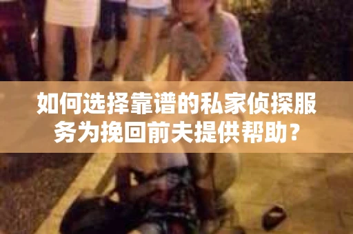 如何选择靠谱的私家侦探服务为挽回前夫提供帮助？