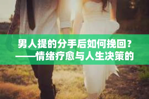 男人提的分手后如何挽回？——情绪疗愈与人生决策的干货指南