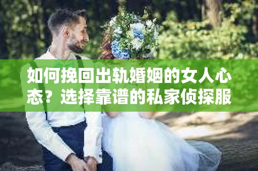 如何挽回出轨婚姻的女人心态？选择靠谱的私家侦探服务指南