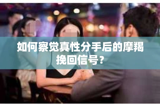 如何察觉真性分手后的摩羯挽回信号？