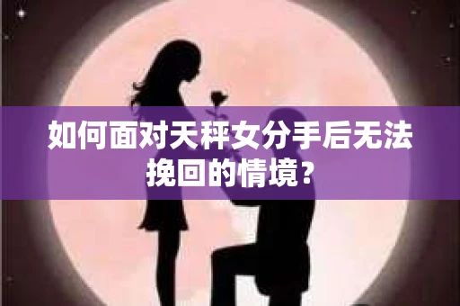 如何面对天秤女分手后无法挽回的情境？