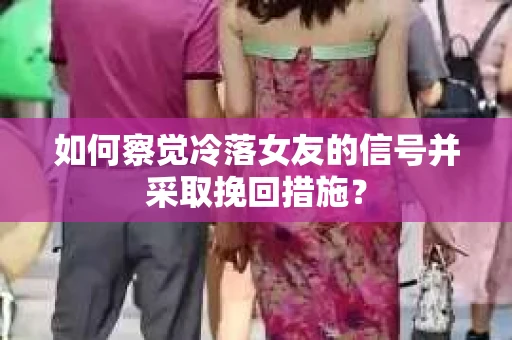 如何察觉冷落女友的信号并采取挽回措施？