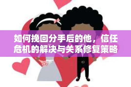 如何挽回分手后的他，信任危机的解决与关系修复策略