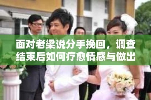 面对老梁说分手挽回，调查结束后如何疗愈情感与做出人生决策？