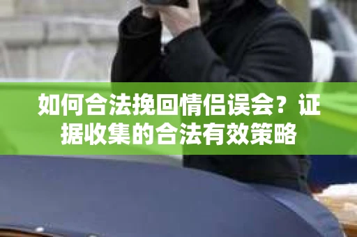 如何合法挽回情侣误会？证据收集的合法有效策略