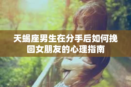 天蝎座男生在分手后如何挽回女朋友的心理指南