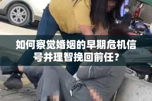 如何察觉婚姻的早期危机信号并理智挽回前任？