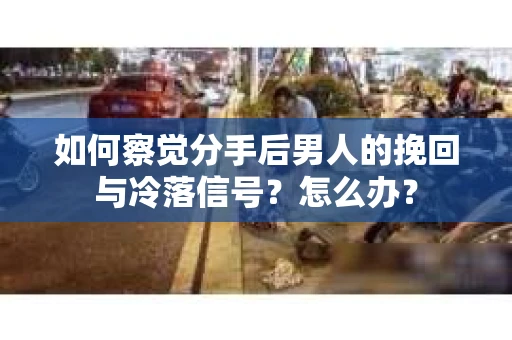 如何察觉分手后男人的挽回与冷落信号？怎么办？