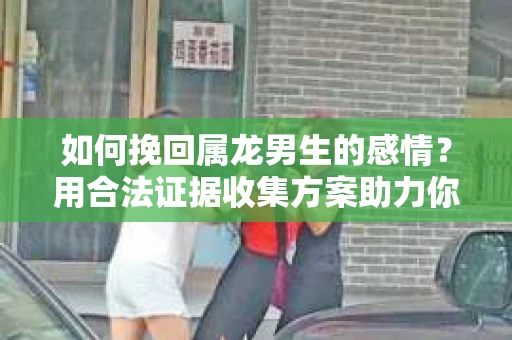 如何挽回属龙男生的感情？用合法证据收集方案助力你的努力？