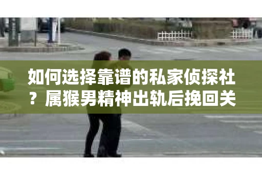 如何选择靠谱的私家侦探社？属猴男精神出轨后挽回关系的关键一步