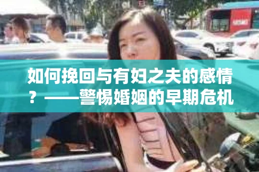 如何挽回与有妇之夫的感情？——警惕婚姻的早期危机信号