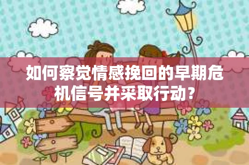如何察觉情感挽回的早期危机信号并采取行动？