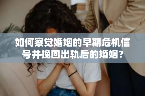 如何察觉婚姻的早期危机信号并挽回出轨后的婚姻？