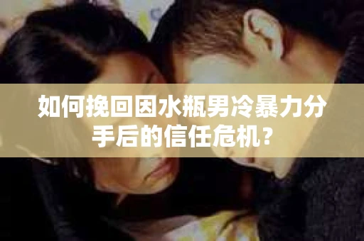 如何挽回因水瓶男冷暴力分手后的信任危机？