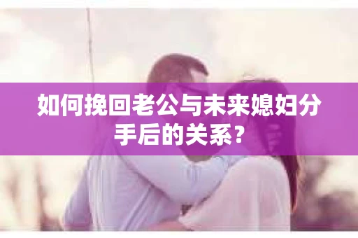 如何挽回老公与未来媳妇分手后的关系？