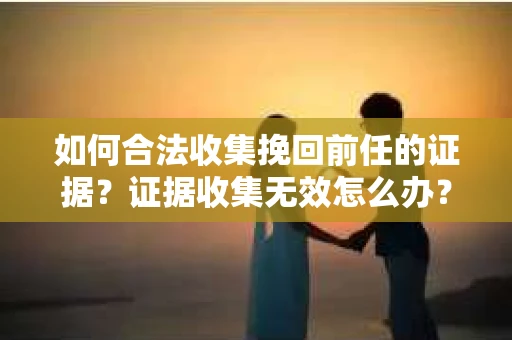 如何合法收集挽回前任的证据？证据收集无效怎么办？