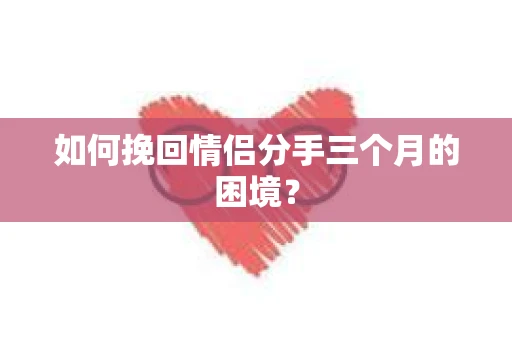 如何挽回情侣分手三个月的困境？