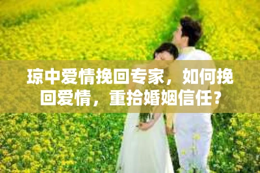 琼中爱情挽回专家，如何挽回爱情，重拾婚姻信任？