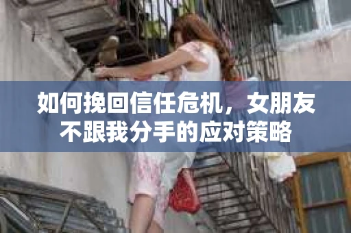 如何挽回信任危机，女朋友不跟我分手的应对策略