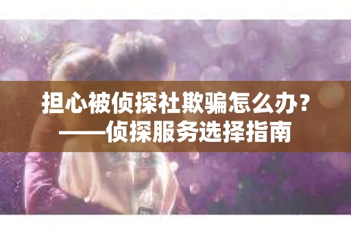 担心被侦探社欺骗怎么办？——侦探服务选择指南